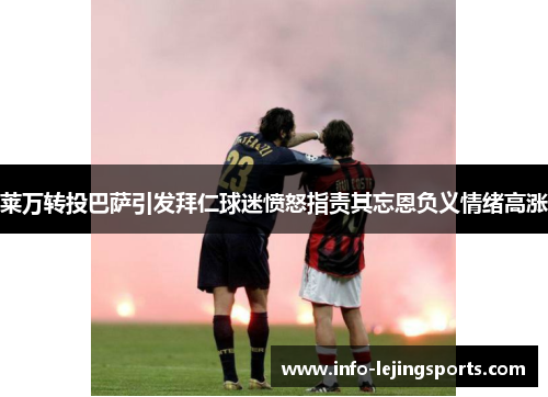 莱万转投巴萨引发拜仁球迷愤怒指责其忘恩负义情绪高涨
